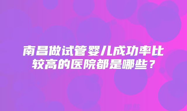 南昌做试管婴儿成功率比较高的医院都是哪些？