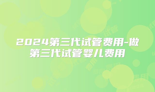 2024第三代试管费用-做第三代试管婴儿费用
