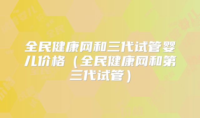 全民健康网和三代试管婴儿价格（全民健康网和第三代试管）
