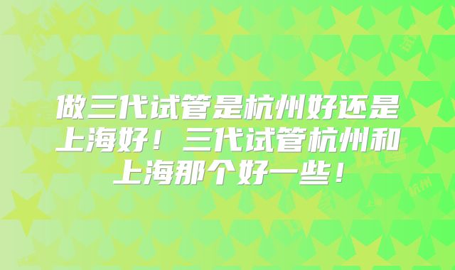 做三代试管是杭州好还是上海好！三代试管杭州和上海那个好一些！