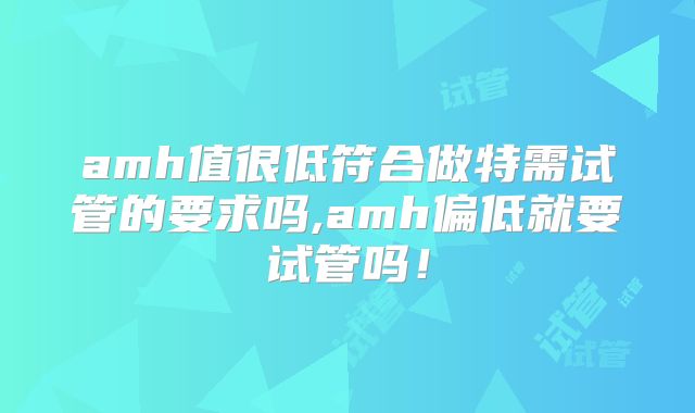 amh值很低符合做特需试管的要求吗,amh偏低就要试管吗！