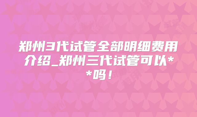 郑州3代试管全部明细费用介绍_郑州三代试管可以**吗!