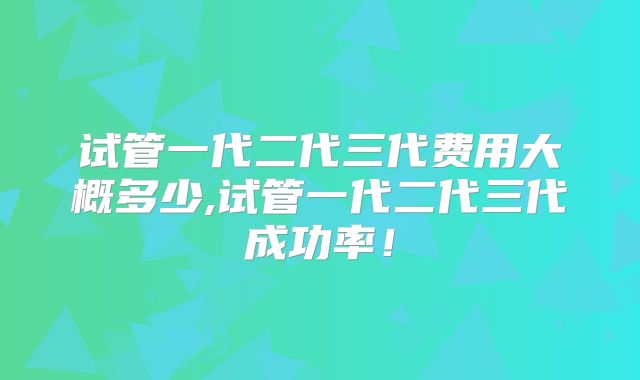 试管一代二代三代费用大概多少,试管一代二代三代成功率!