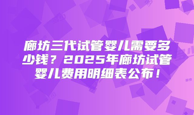廊坊三代试管婴儿需要多少钱？2025年廊坊试管婴儿费用明细表公布！