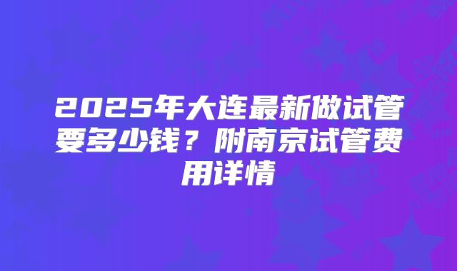 2025年大连最新做试管要多少钱?附南京试管费用详情