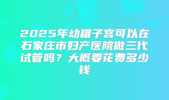 2025年幼稚子宫可以在石家庄市妇产医院做三代试管吗？大概要花费多少钱