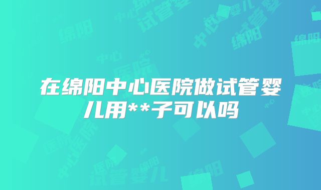 在绵阳中心医院做试管婴儿用**子可以吗