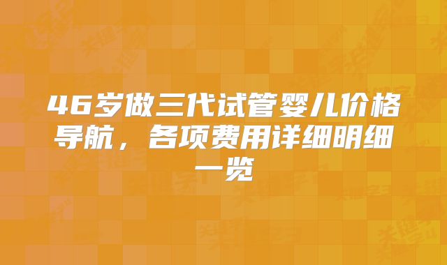 46岁做三代试管婴儿价格导航,各项费用详细明细一览