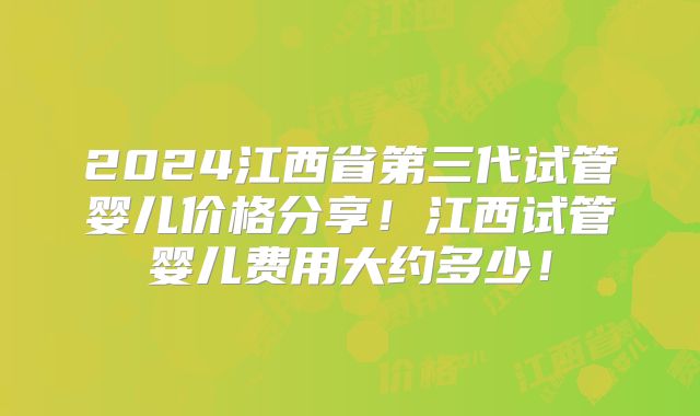 2024江西省第三代试管婴儿价格分享!江西试管婴儿费用大约多少!