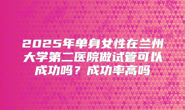 2025年单身女性在兰州大学第二医院做试管可以成功吗?成功率高吗
