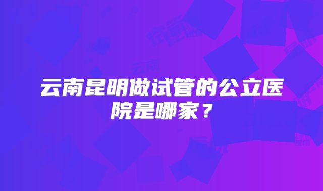 云南昆明做试管的公立医院是哪家？