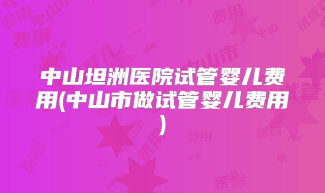 中山坦洲医院试管婴儿费用(中山市做试管婴儿费用)