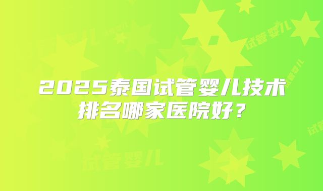 2025泰国试管婴儿技术排名哪家医院好?