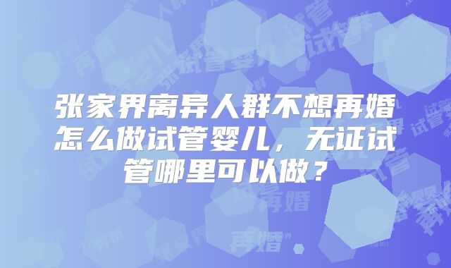张家界离异人群不想再婚怎么做试管婴儿,无证试管哪里可以做?