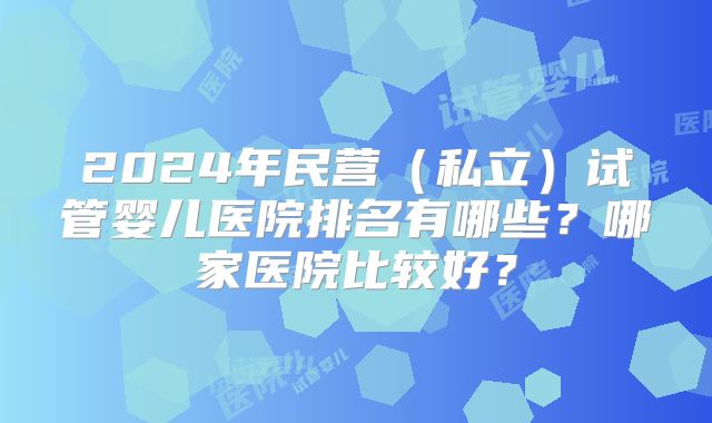 2024年民营（私立）试管婴儿医院排名有哪些？哪家医院比较好？