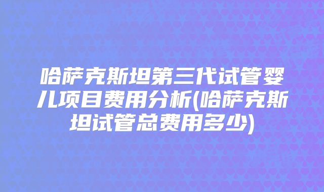 哈萨克斯坦第三代试管婴儿项目费用分析(哈萨克斯坦试管总费用多少)