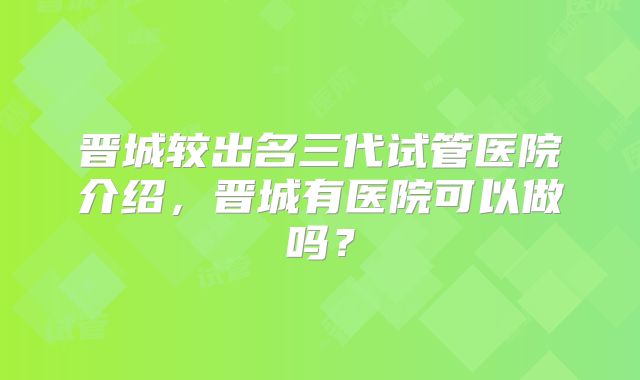 晋城较出名三代试管医院介绍，晋城有医院可以做吗？