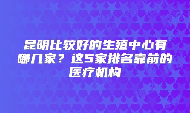 昆明比较好的生殖中心有哪几家?这5家排名靠前的医疗机构