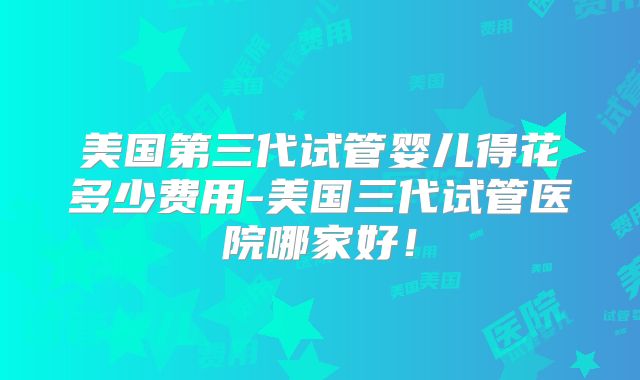 美国第三代试管婴儿得花多少费用-美国三代试管医院哪家好!