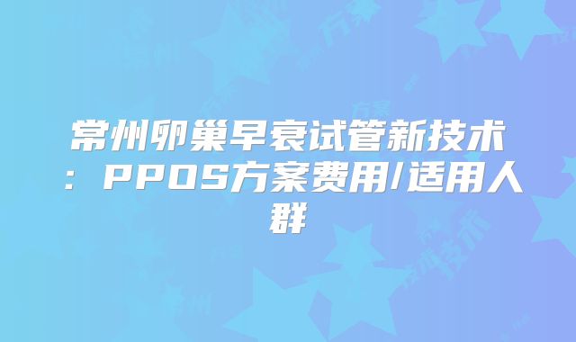 常州卵巢早衰试管新技术:PPOS方案费用/适用人群