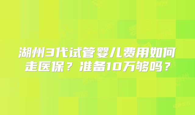 湖州3代试管婴儿费用如何走医保?准备10万够吗?