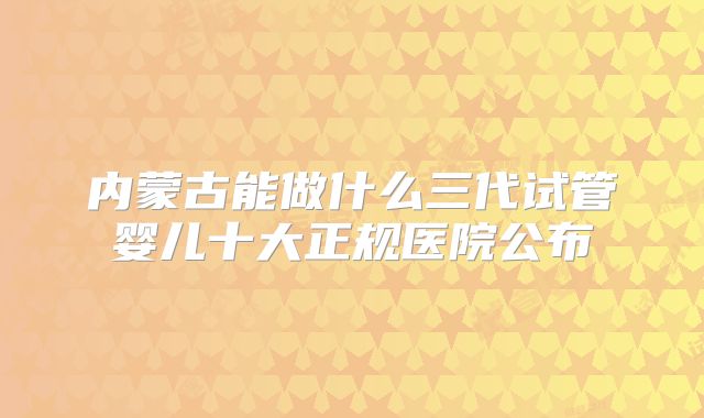 内蒙古能做什么三代试管婴儿十大正规医院公布
