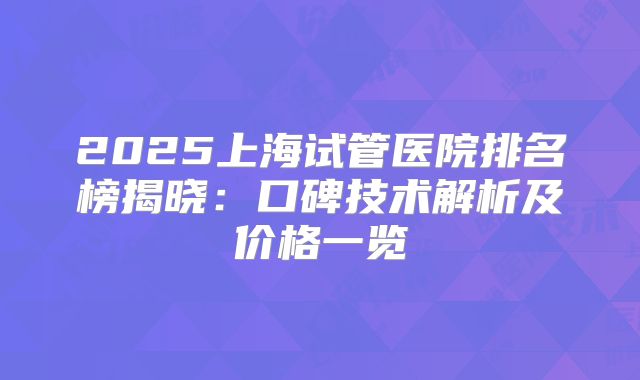 2025上海试管医院排名榜揭晓:口碑技术解析及价格一览
