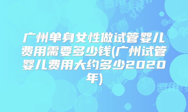 广州单身女性做试管婴儿费用需要多少钱(广州试管婴儿费用大约多少2020年)