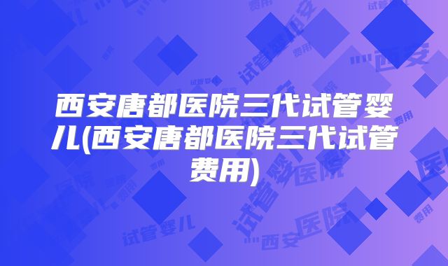 西安唐都医院三代试管婴儿(西安唐都医院三代试管费用)