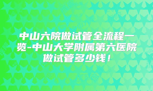 中山六院做试管全流程一览-中山大学附属第六医院做试管多少钱!