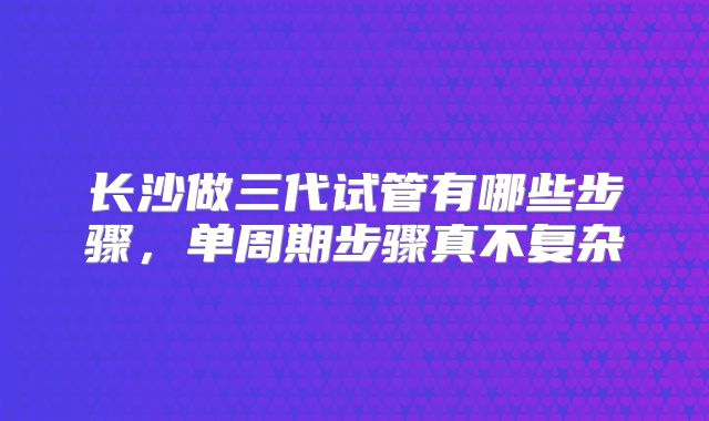 长沙做三代试管有哪些步骤,单周期步骤真不复杂