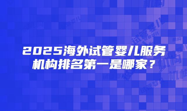 2025海外试管婴儿服务机构排名第一是哪家?