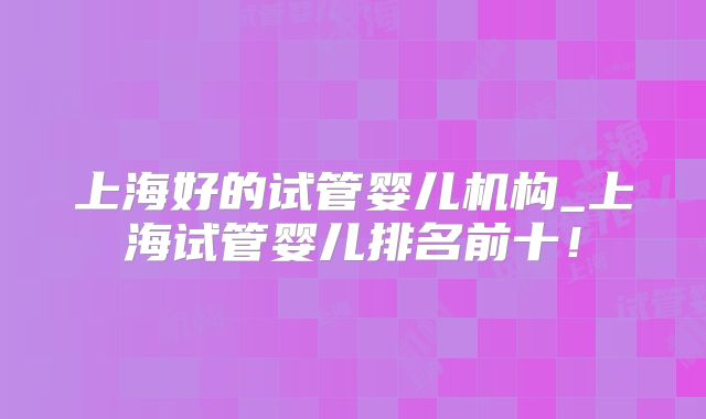 上海好的试管婴儿机构_上海试管婴儿排名前十!