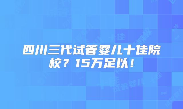 四川三代试管婴儿十佳院校?15万足以!