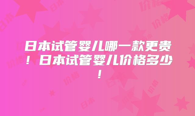 日本试管婴儿哪一款更贵!日本试管婴儿价格多少!
