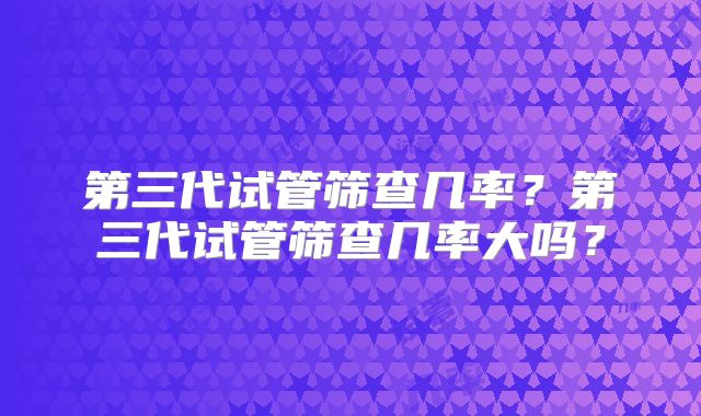 第三代试管筛查几率?第三代试管筛查几率大吗?