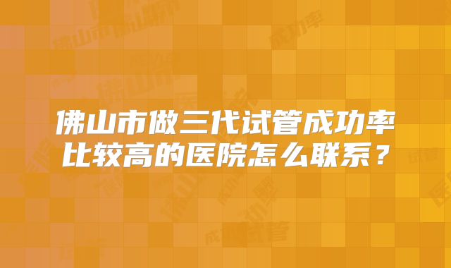 佛山市做三代试管成功率比较高的医院怎么联系?