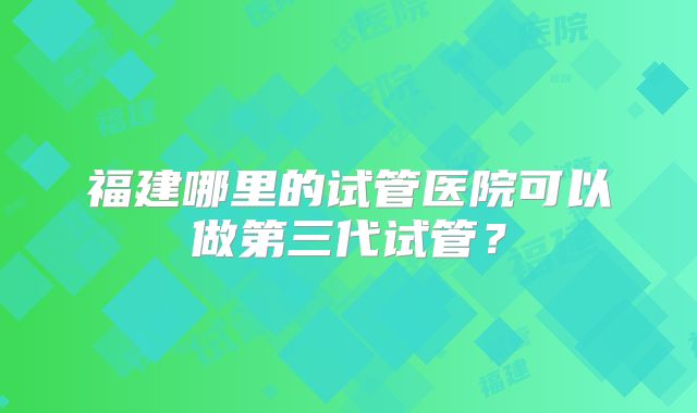 福建哪里的试管医院可以做第三代试管?