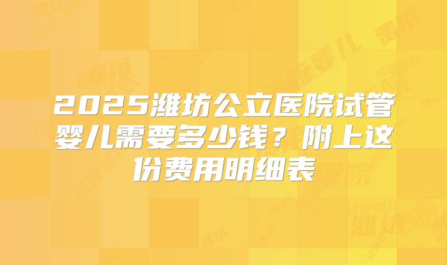 2025潍坊公立医院试管婴儿需要多少钱？附上这份费用明细表