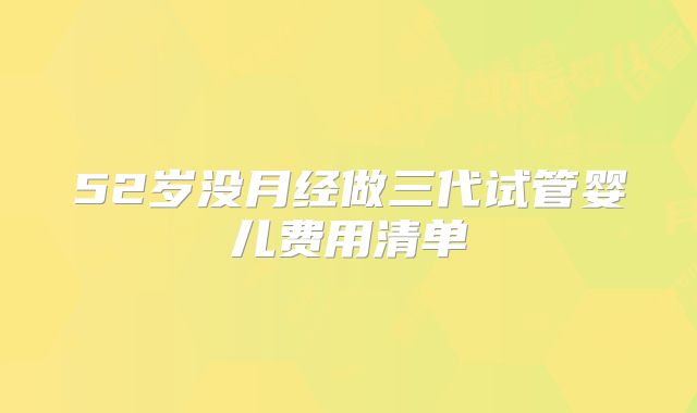 52岁没月经做三代试管婴儿费用清单