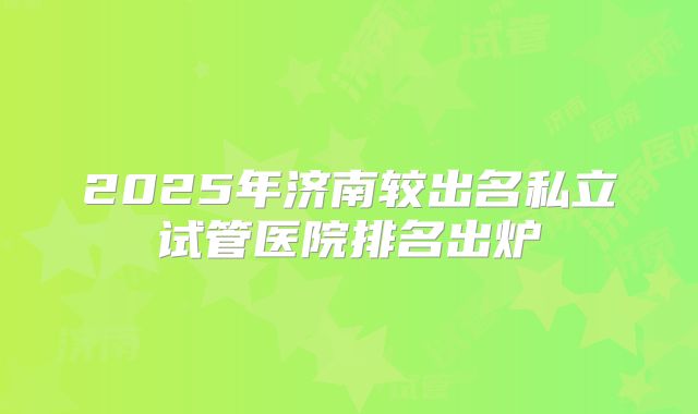 2025年济南较出名私立试管医院排名出炉