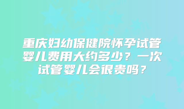 重庆妇幼保健院怀孕试管婴儿费用大约多少？一次试管婴儿会很贵吗？