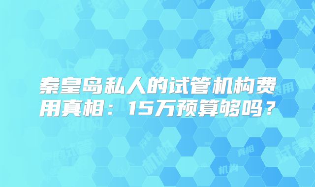 秦皇岛私人的试管机构费用真相：15万预算够吗？