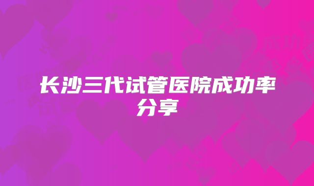 长沙三代试管医院成功率分享