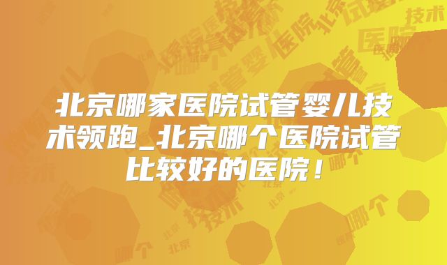 北京哪家医院试管婴儿技术领跑_北京哪个医院试管比较好的医院!