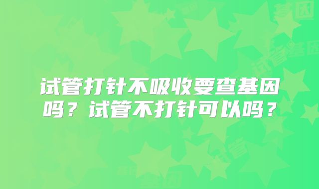 试管打针不吸收要查基因吗?试管不打针可以吗?