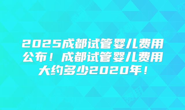 2025成都试管婴儿费用公布！成都试管婴儿费用大约多少2020年！