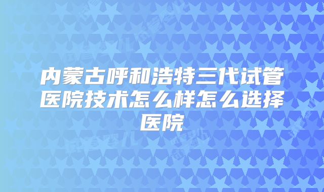 内蒙古呼和浩特三代试管医院技术怎么样怎么选择医院