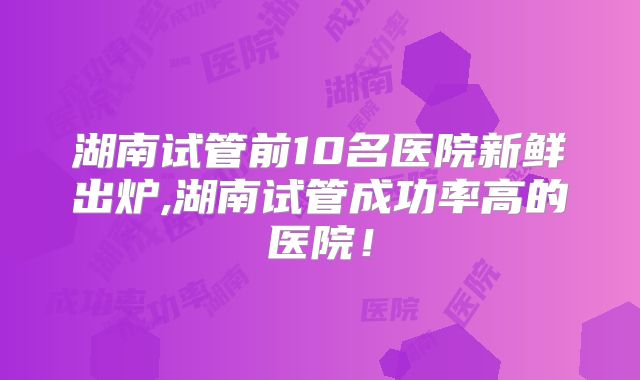 湖南试管前10名医院新鲜出炉,湖南试管成功率高的医院!