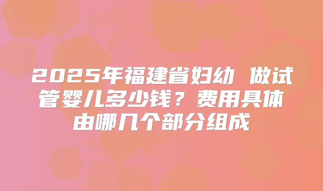 2025年福建省妇幼 做试管婴儿多少钱?费用具体由哪几个部分组成